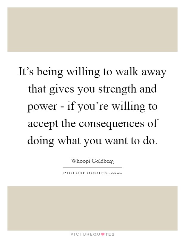 It's being willing to walk away that gives you strength and power - if you're willing to accept the consequences of doing what you want to do Picture Quote #1