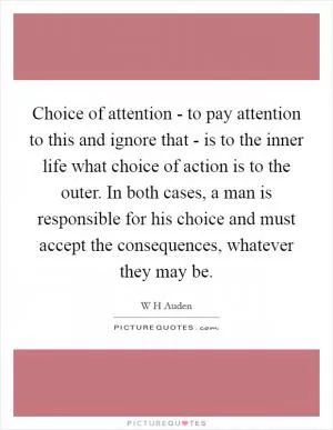 Choice of attention - to pay attention to this and ignore that - is to the inner life what choice of action is to the outer. In both cases, a man is responsible for his choice and must accept the consequences, whatever they may be Picture Quote #1