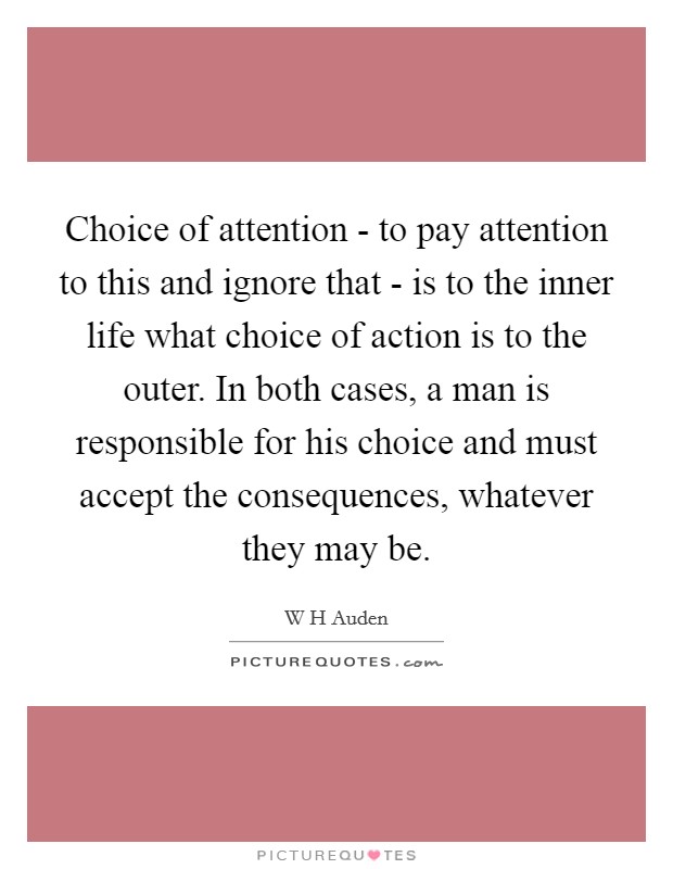 Choice of attention - to pay attention to this and ignore that - is to the inner life what choice of action is to the outer. In both cases, a man is responsible for his choice and must accept the consequences, whatever they may be Picture Quote #1