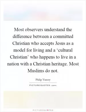 Most observers understand the difference between a committed Christian who accepts Jesus as a model for living and a ‘cultural Christian’ who happens to live in a nation with a Christian heritage. Most Muslims do not Picture Quote #1