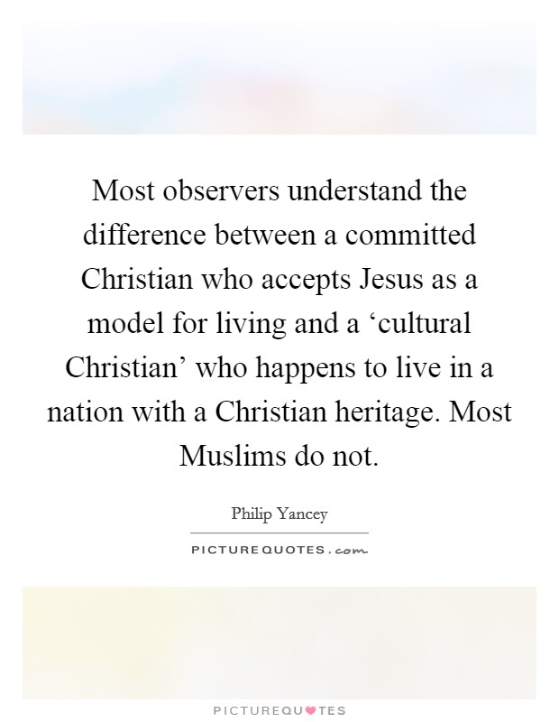 Most observers understand the difference between a committed Christian who accepts Jesus as a model for living and a ‘cultural Christian' who happens to live in a nation with a Christian heritage. Most Muslims do not Picture Quote #1