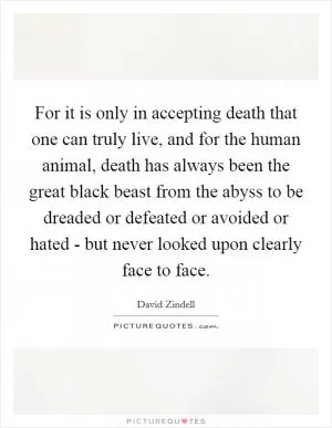 For it is only in accepting death that one can truly live, and for the human animal, death has always been the great black beast from the abyss to be dreaded or defeated or avoided or hated - but never looked upon clearly face to face Picture Quote #1