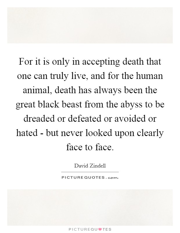 For it is only in accepting death that one can truly live, and for the human animal, death has always been the great black beast from the abyss to be dreaded or defeated or avoided or hated - but never looked upon clearly face to face Picture Quote #1