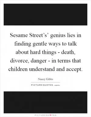 Sesame Street’s’ genius lies in finding gentle ways to talk about hard things - death, divorce, danger - in terms that children understand and accept Picture Quote #1
