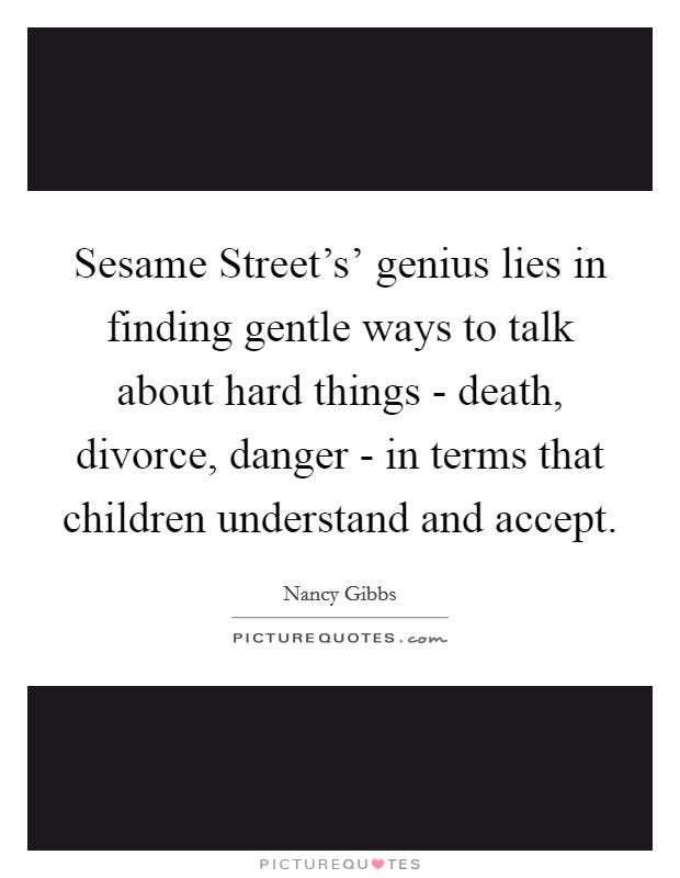 Sesame Street's' genius lies in finding gentle ways to talk about hard things - death, divorce, danger - in terms that children understand and accept Picture Quote #1