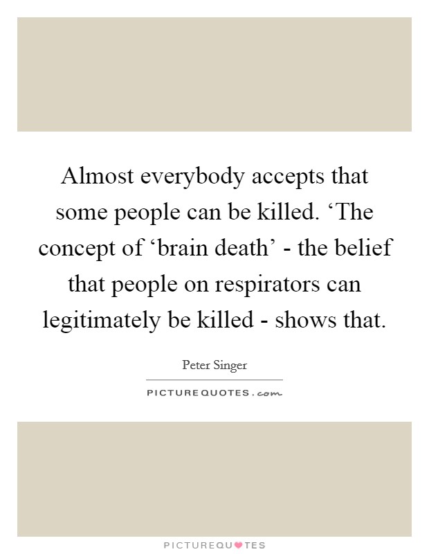 Almost everybody accepts that some people can be killed. ‘The concept of ‘brain death' - the belief that people on respirators can legitimately be killed - shows that Picture Quote #1