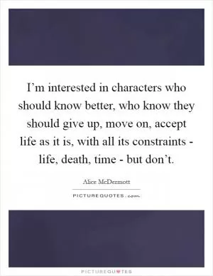 I’m interested in characters who should know better, who know they should give up, move on, accept life as it is, with all its constraints - life, death, time - but don’t Picture Quote #1