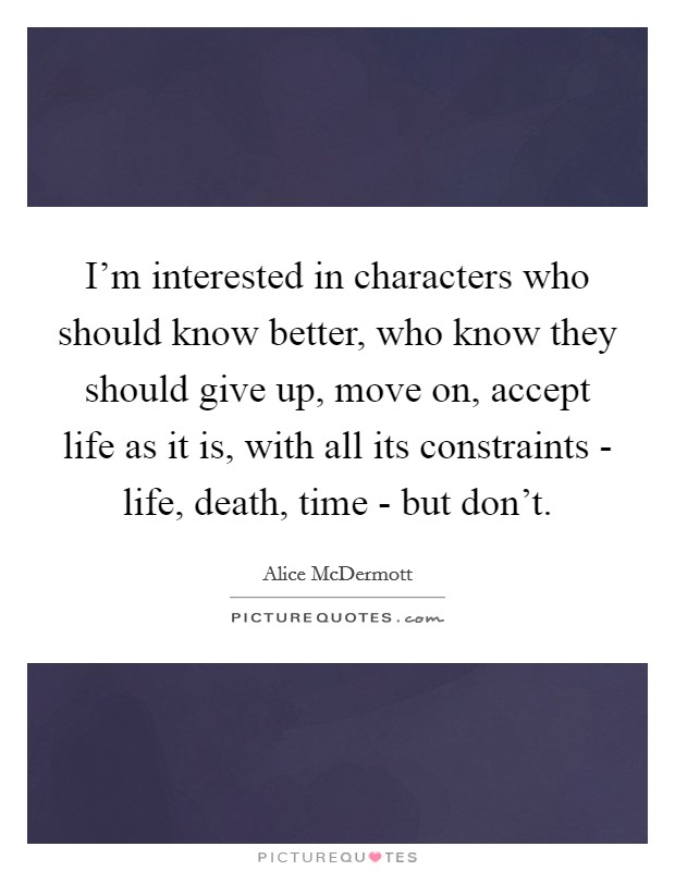 I'm interested in characters who should know better, who know they should give up, move on, accept life as it is, with all its constraints - life, death, time - but don't Picture Quote #1
