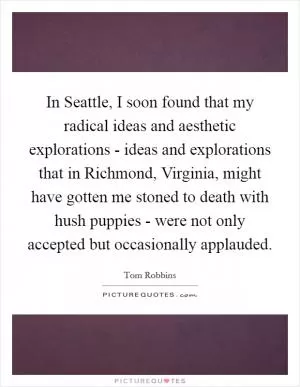 In Seattle, I soon found that my radical ideas and aesthetic explorations - ideas and explorations that in Richmond, Virginia, might have gotten me stoned to death with hush puppies - were not only accepted but occasionally applauded Picture Quote #1
