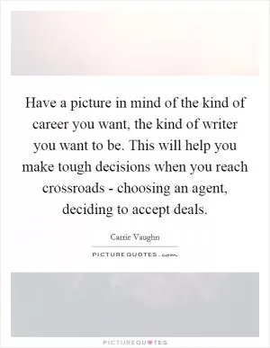 Have a picture in mind of the kind of career you want, the kind of writer you want to be. This will help you make tough decisions when you reach crossroads - choosing an agent, deciding to accept deals Picture Quote #1