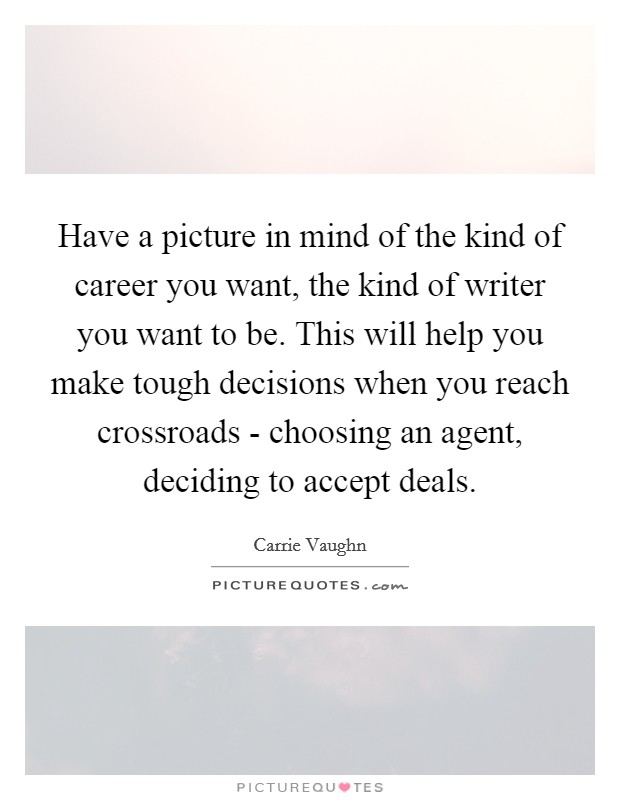 Have a picture in mind of the kind of career you want, the kind of writer you want to be. This will help you make tough decisions when you reach crossroads - choosing an agent, deciding to accept deals Picture Quote #1