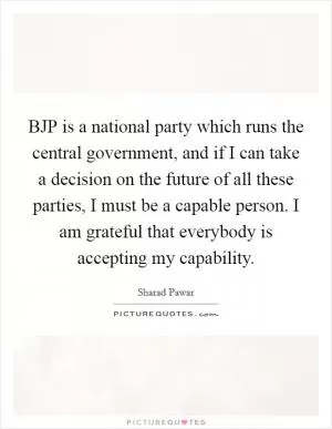 BJP is a national party which runs the central government, and if I can take a decision on the future of all these parties, I must be a capable person. I am grateful that everybody is accepting my capability Picture Quote #1