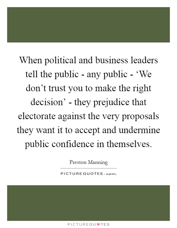 When political and business leaders tell the public - any public - ‘We don't trust you to make the right decision' - they prejudice that electorate against the very proposals they want it to accept and undermine public confidence in themselves Picture Quote #1