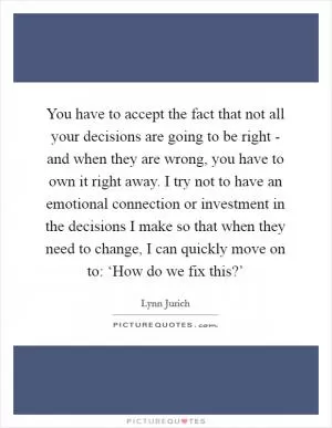 You have to accept the fact that not all your decisions are going to be right - and when they are wrong, you have to own it right away. I try not to have an emotional connection or investment in the decisions I make so that when they need to change, I can quickly move on to: ‘How do we fix this?’ Picture Quote #1