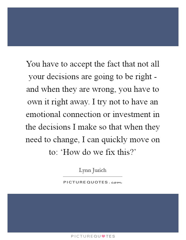 You have to accept the fact that not all your decisions are going to be right - and when they are wrong, you have to own it right away. I try not to have an emotional connection or investment in the decisions I make so that when they need to change, I can quickly move on to: ‘How do we fix this?' Picture Quote #1