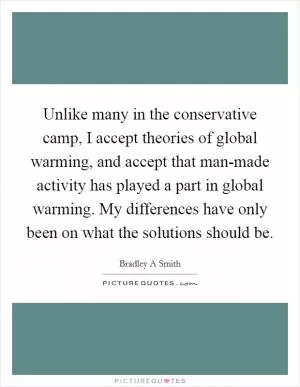 Unlike many in the conservative camp, I accept theories of global warming, and accept that man-made activity has played a part in global warming. My differences have only been on what the solutions should be Picture Quote #1