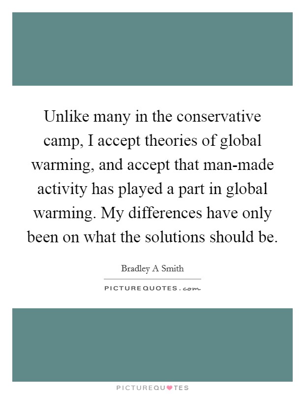 Unlike many in the conservative camp, I accept theories of global warming, and accept that man-made activity has played a part in global warming. My differences have only been on what the solutions should be Picture Quote #1
