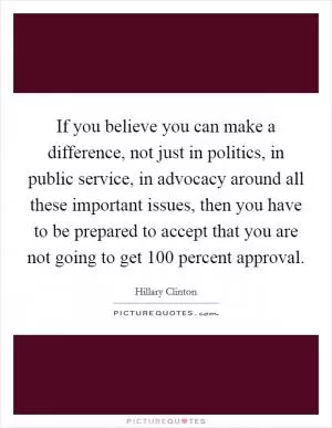 If you believe you can make a difference, not just in politics, in public service, in advocacy around all these important issues, then you have to be prepared to accept that you are not going to get 100 percent approval Picture Quote #1