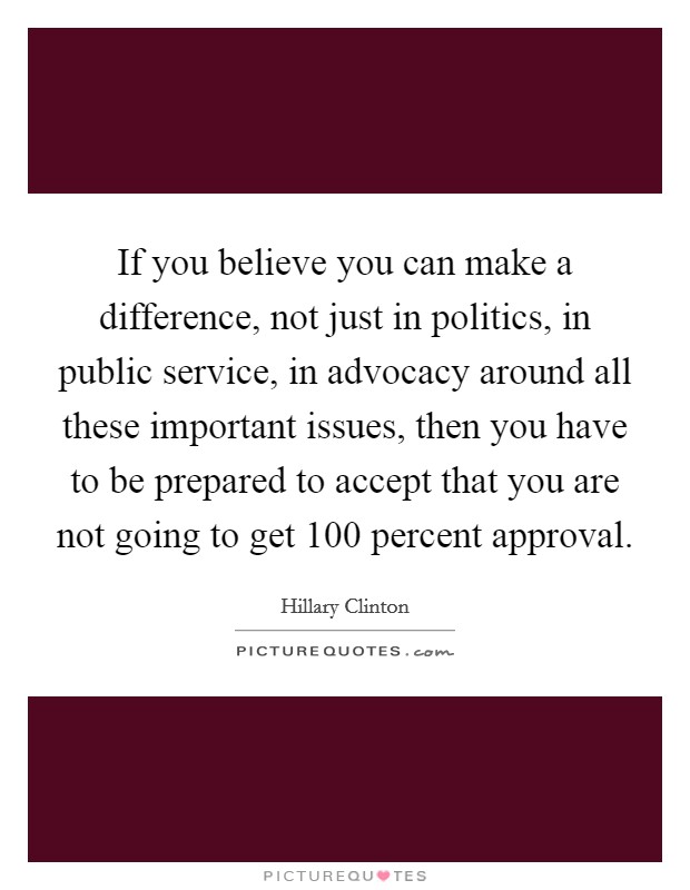 If you believe you can make a difference, not just in politics, in public service, in advocacy around all these important issues, then you have to be prepared to accept that you are not going to get 100 percent approval Picture Quote #1