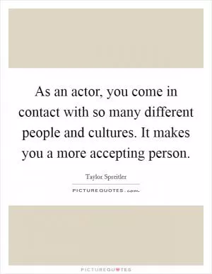 As an actor, you come in contact with so many different people and cultures. It makes you a more accepting person Picture Quote #1