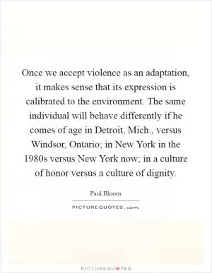 Once we accept violence as an adaptation, it makes sense that its expression is calibrated to the environment. The same individual will behave differently if he comes of age in Detroit, Mich., versus Windsor, Ontario; in New York in the 1980s versus New York now; in a culture of honor versus a culture of dignity Picture Quote #1