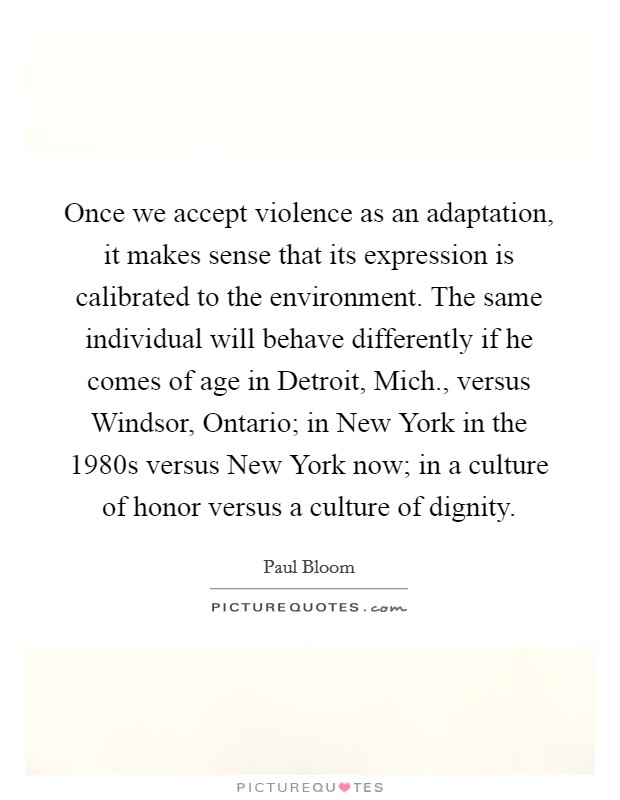 Once we accept violence as an adaptation, it makes sense that its expression is calibrated to the environment. The same individual will behave differently if he comes of age in Detroit, Mich., versus Windsor, Ontario; in New York in the 1980s versus New York now; in a culture of honor versus a culture of dignity Picture Quote #1