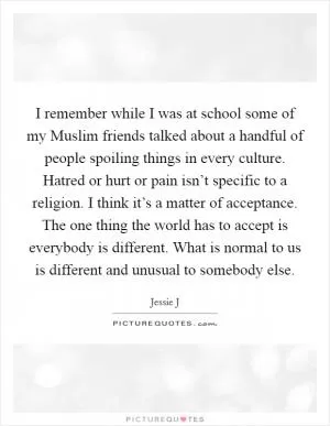 I remember while I was at school some of my Muslim friends talked about a handful of people spoiling things in every culture. Hatred or hurt or pain isn’t specific to a religion. I think it’s a matter of acceptance. The one thing the world has to accept is everybody is different. What is normal to us is different and unusual to somebody else Picture Quote #1