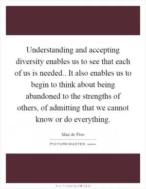 Understanding and accepting diversity enables us to see that each of us is needed.. It also enables us to begin to think about being abandoned to the strengths of others, of admitting that we cannot know or do everything Picture Quote #1