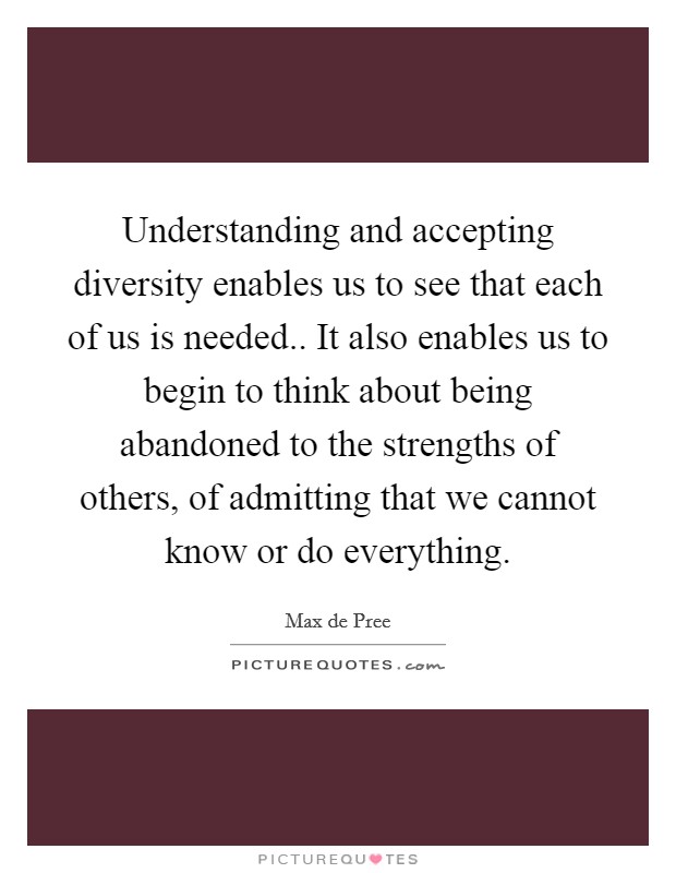 Understanding and accepting diversity enables us to see that each of us is needed.. It also enables us to begin to think about being abandoned to the strengths of others, of admitting that we cannot know or do everything Picture Quote #1