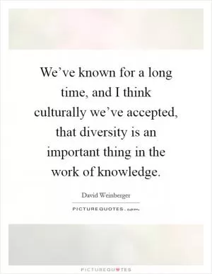 We’ve known for a long time, and I think culturally we’ve accepted, that diversity is an important thing in the work of knowledge Picture Quote #1