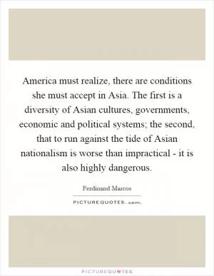 America must realize, there are conditions she must accept in Asia. The first is a diversity of Asian cultures, governments, economic and political systems; the second, that to run against the tide of Asian nationalism is worse than impractical - it is also highly dangerous Picture Quote #1