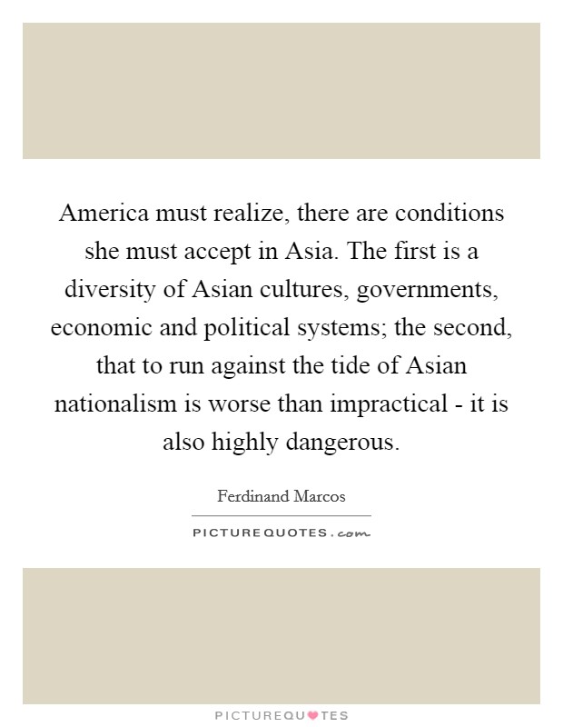 America must realize, there are conditions she must accept in Asia. The first is a diversity of Asian cultures, governments, economic and political systems; the second, that to run against the tide of Asian nationalism is worse than impractical - it is also highly dangerous Picture Quote #1