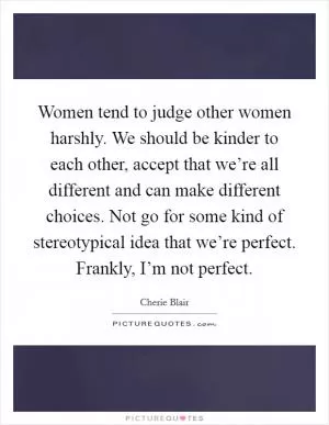 Women tend to judge other women harshly. We should be kinder to each other, accept that we’re all different and can make different choices. Not go for some kind of stereotypical idea that we’re perfect. Frankly, I’m not perfect Picture Quote #1