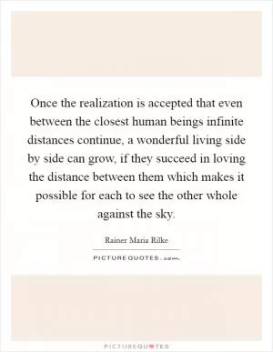 Once the realization is accepted that even between the closest human beings infinite distances continue, a wonderful living side by side can grow, if they succeed in loving the distance between them which makes it possible for each to see the other whole against the sky Picture Quote #1