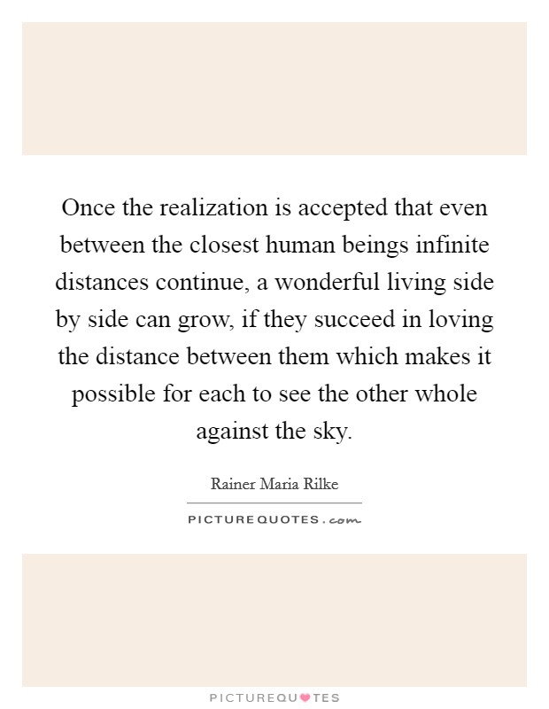 Once the realization is accepted that even between the closest human beings infinite distances continue, a wonderful living side by side can grow, if they succeed in loving the distance between them which makes it possible for each to see the other whole against the sky Picture Quote #1