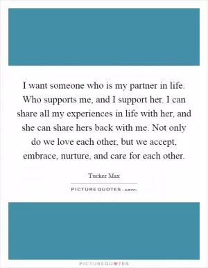 I want someone who is my partner in life. Who supports me, and I support her. I can share all my experiences in life with her, and she can share hers back with me. Not only do we love each other, but we accept, embrace, nurture, and care for each other Picture Quote #1