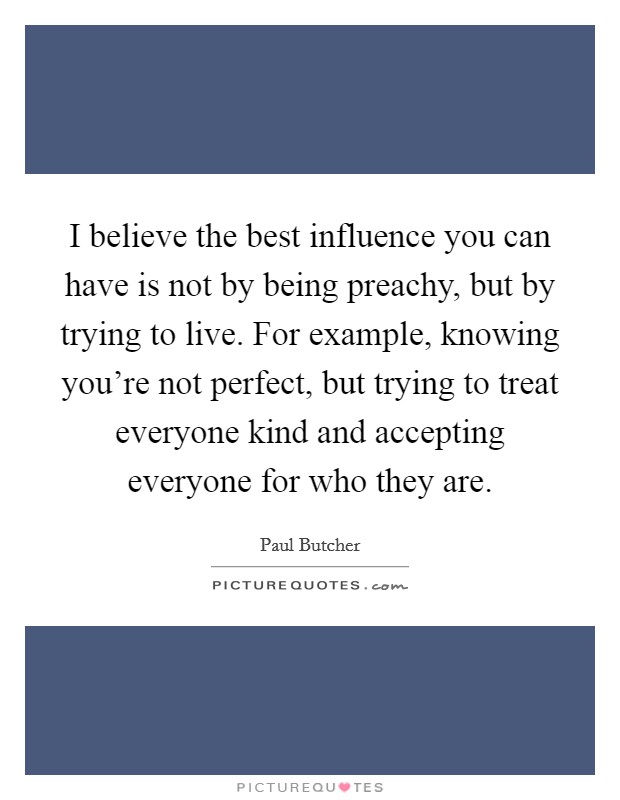 I believe the best influence you can have is not by being preachy, but by trying to live. For example, knowing you're not perfect, but trying to treat everyone kind and accepting everyone for who they are Picture Quote #1