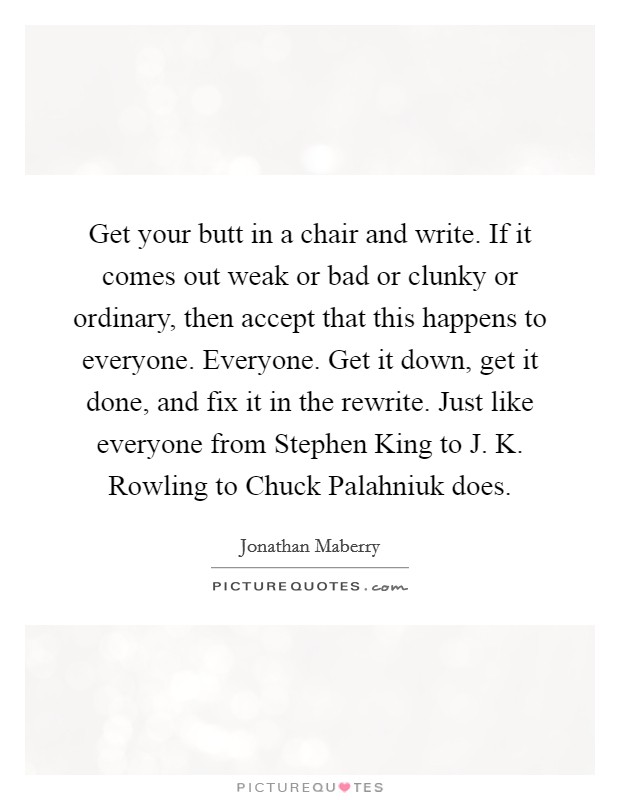 Get your butt in a chair and write. If it comes out weak or bad or clunky or ordinary, then accept that this happens to everyone. Everyone. Get it down, get it done, and fix it in the rewrite. Just like everyone from Stephen King to J. K. Rowling to Chuck Palahniuk does Picture Quote #1