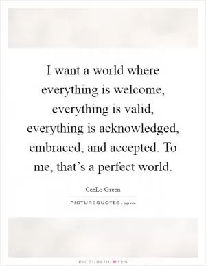 I want a world where everything is welcome, everything is valid, everything is acknowledged, embraced, and accepted. To me, that’s a perfect world Picture Quote #1