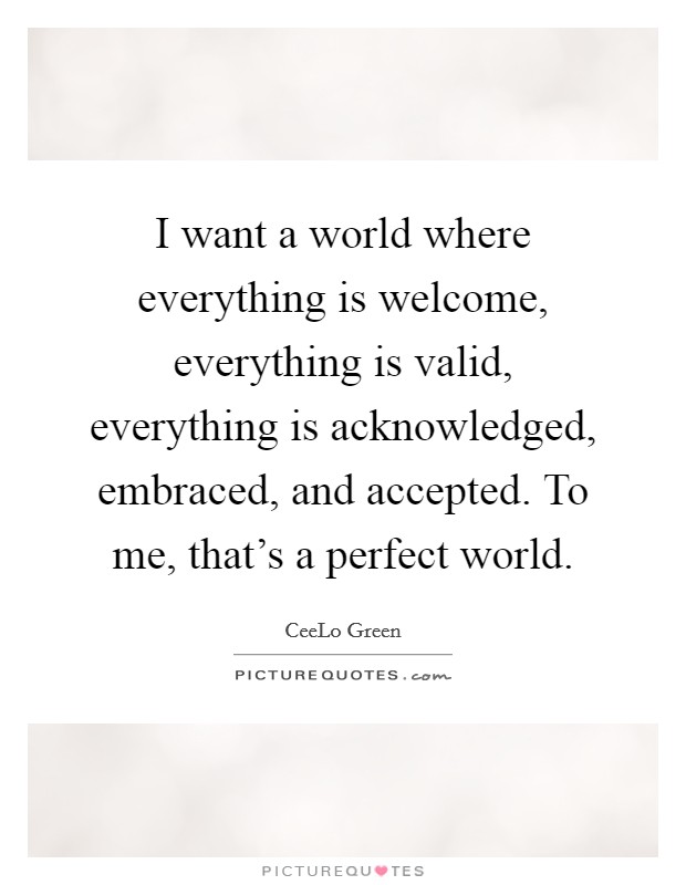 I want a world where everything is welcome, everything is valid, everything is acknowledged, embraced, and accepted. To me, that's a perfect world Picture Quote #1