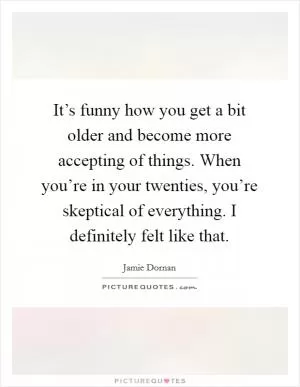 It’s funny how you get a bit older and become more accepting of things. When you’re in your twenties, you’re skeptical of everything. I definitely felt like that Picture Quote #1
