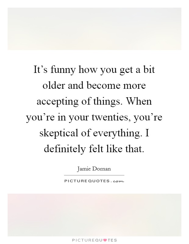 It's funny how you get a bit older and become more accepting of things. When you're in your twenties, you're skeptical of everything. I definitely felt like that Picture Quote #1
