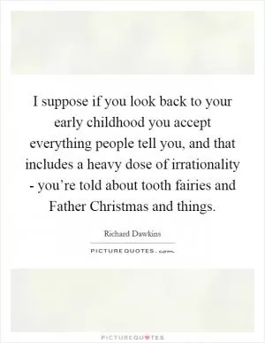 I suppose if you look back to your early childhood you accept everything people tell you, and that includes a heavy dose of irrationality - you’re told about tooth fairies and Father Christmas and things Picture Quote #1