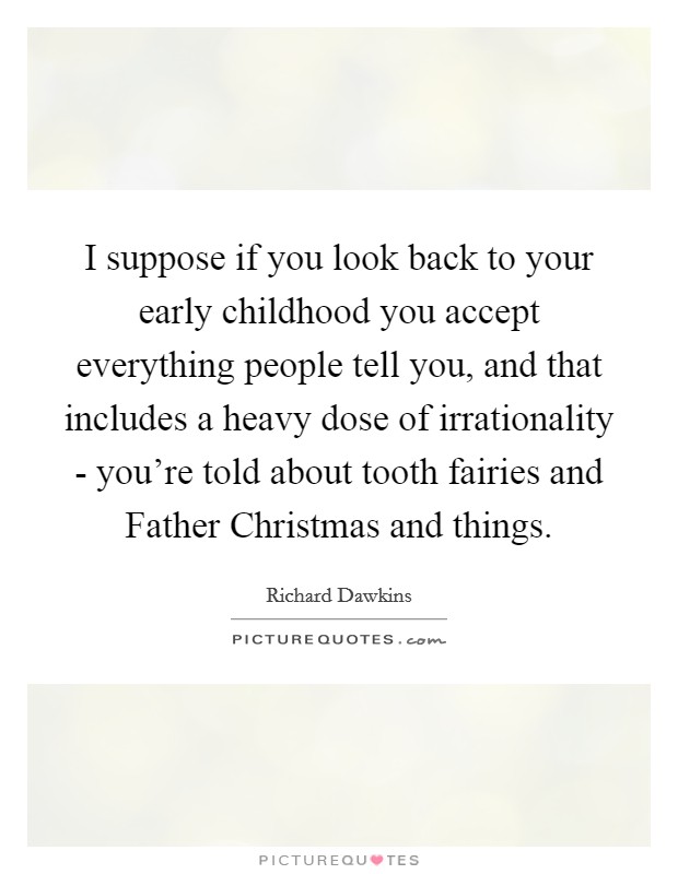 I suppose if you look back to your early childhood you accept everything people tell you, and that includes a heavy dose of irrationality - you're told about tooth fairies and Father Christmas and things Picture Quote #1