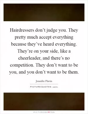 Hairdressers don’t judge you. They pretty much accept everything because they’ve heard everything. They’re on your side, like a cheerleader, and there’s no competition. They don’t want to be you, and you don’t want to be them Picture Quote #1