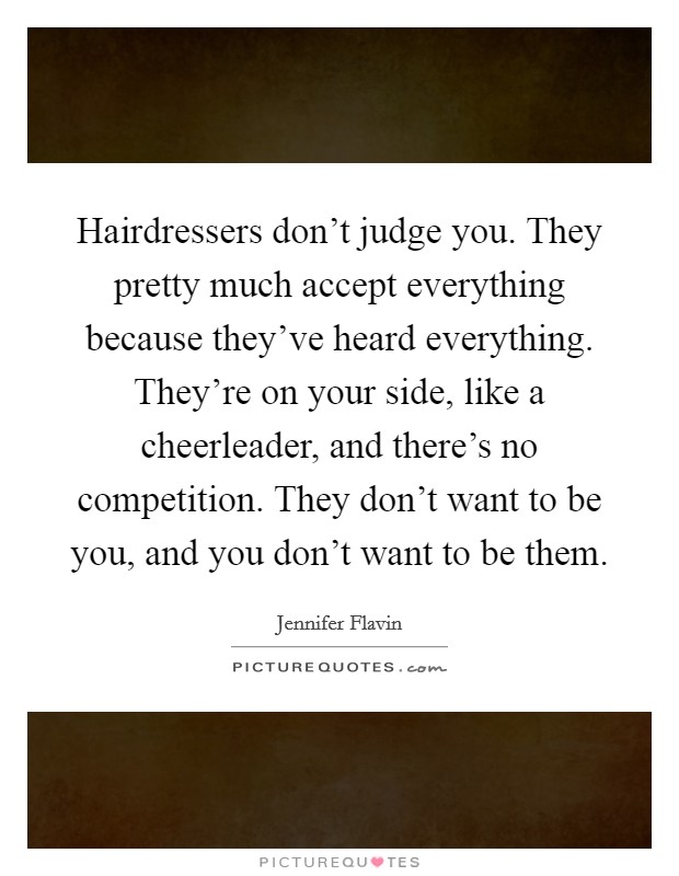 Hairdressers don't judge you. They pretty much accept everything because they've heard everything. They're on your side, like a cheerleader, and there's no competition. They don't want to be you, and you don't want to be them Picture Quote #1