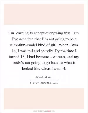 I’m learning to accept everything that I am. I’ve accepted that I’m not going to be a stick-thin-model kind of girl. When I was 14, I was tall and spindly. By the time I turned 18, I had become a woman, and my body’s not going to go back to what it looked like when I was 14 Picture Quote #1