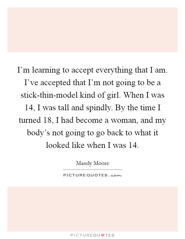I'm learning to accept everything that I am. I've accepted that I'm not going to be a stick-thin-model kind of girl. When I was 14, I was tall and spindly. By the time I turned 18, I had become a woman, and my body's not going to go back to what it looked like when I was 14 Picture Quote #1