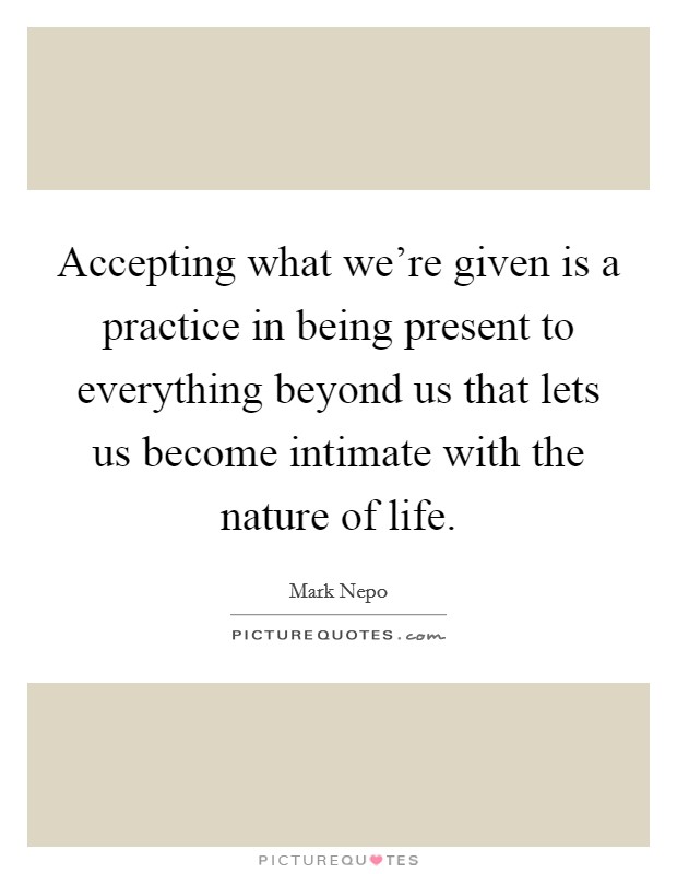 Accepting what we're given is a practice in being present to everything beyond us that lets us become intimate with the nature of life Picture Quote #1