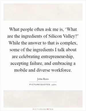 What people often ask me is, ‘What are the ingredients of Silicon Valley?’ While the answer to that is complex, some of the ingredients I talk about are celebrating entrepreneurship, accepting failure, and embracing a mobile and diverse workforce Picture Quote #1